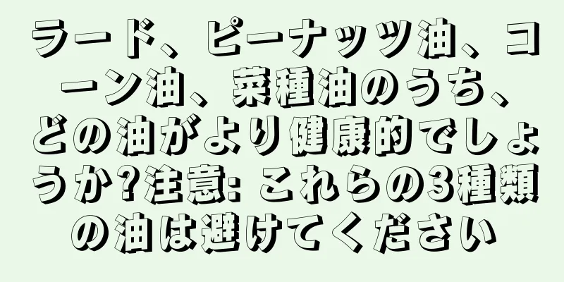 ラード、ピーナッツ油、コーン油、菜種油のうち、どの油がより健康的でしょうか?注意: これらの3種類の油は避けてください