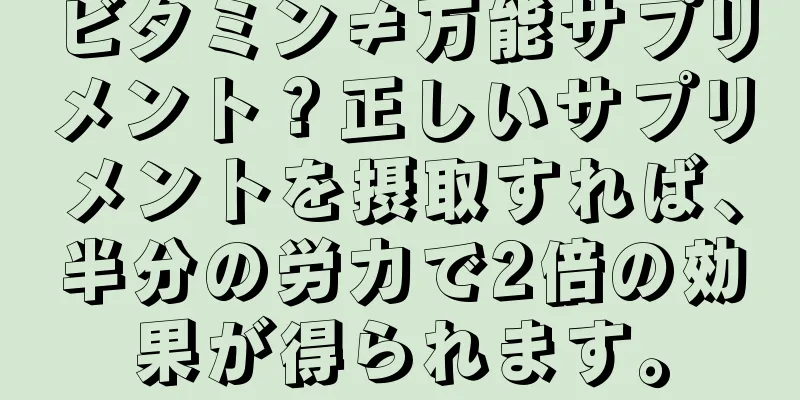 ビタミン≠万能サプリメント？正しいサプリメントを摂取すれば、半分の労力で2倍の効果が得られます。