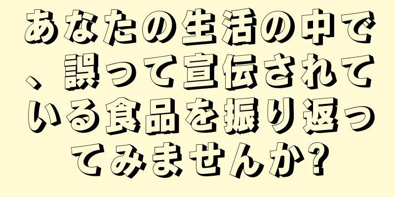 あなたの生活の中で、誤って宣伝されている食品を振り返ってみませんか?