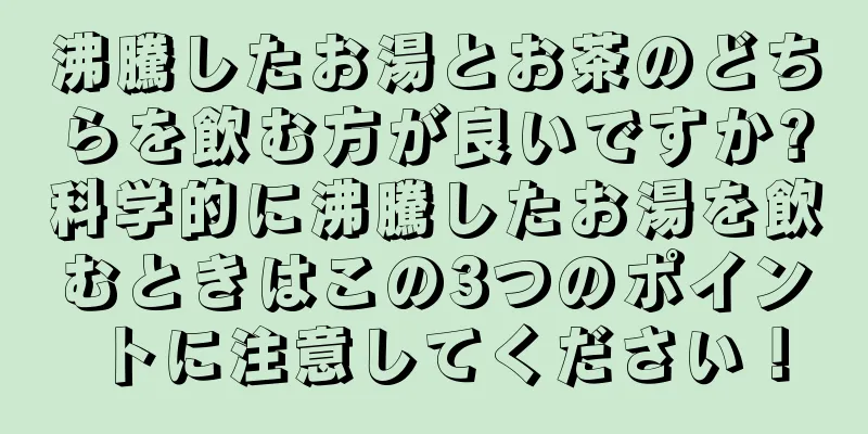 沸騰したお湯とお茶のどちらを飲む方が良いですか?科学的に沸騰したお湯を飲むときはこの3つのポイントに注意してください！