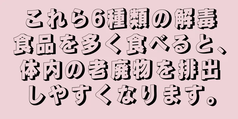 これら6種類の解毒食品を多く食べると、体内の老廃物を排出しやすくなります。