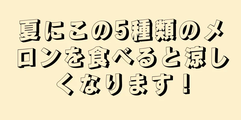 夏にこの5種類のメロンを食べると涼しくなります！