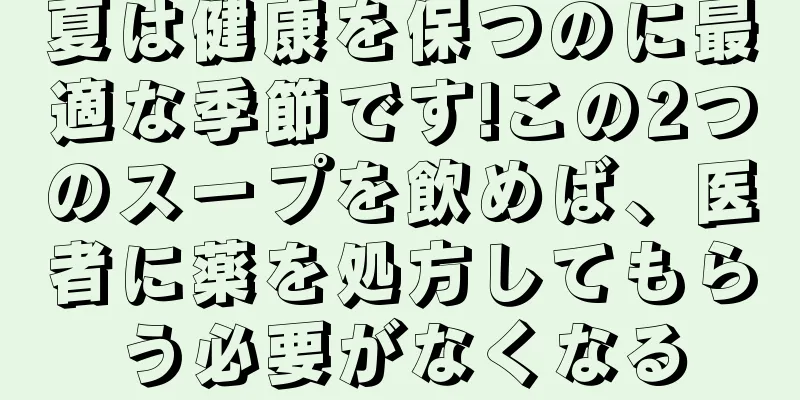 夏は健康を保つのに最適な季節です!この2つのスープを飲めば、医者に薬を処方してもらう必要がなくなる