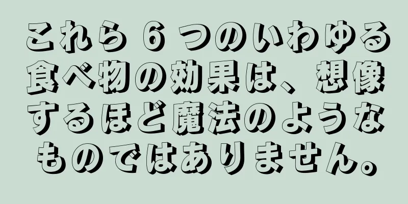 これら 6 つのいわゆる食べ物の効果は、想像するほど魔法のようなものではありません。