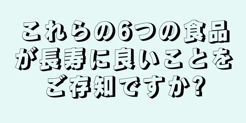 これらの6つの食品が長寿に良いことをご存知ですか?