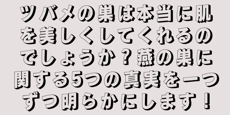 ツバメの巣は本当に肌を美しくしてくれるのでしょうか？燕の巣に関する5つの真実を一つずつ明らかにします！