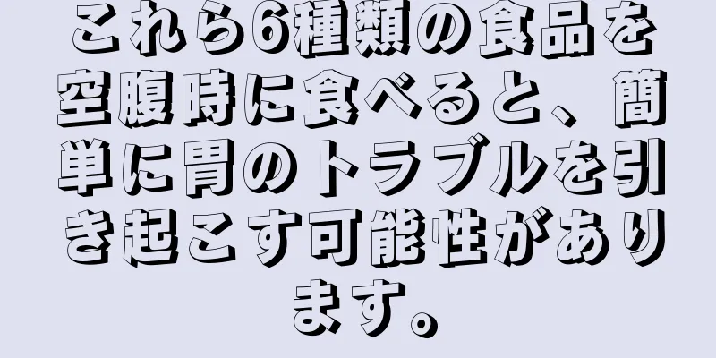 これら6種類の食品を空腹時に食べると、簡単に胃のトラブルを引き起こす可能性があります。