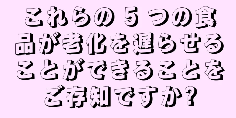 これらの 5 つの食品が老化を遅らせることができることをご存知ですか?