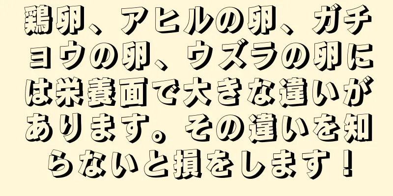 鶏卵、アヒルの卵、ガチョウの卵、ウズラの卵には栄養面で大きな違いがあります。その違いを知らないと損をします！