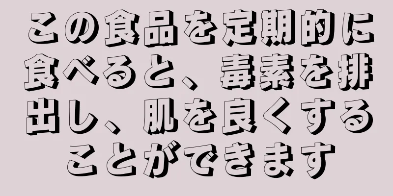 この食品を定期的に食べると、毒素を排出し、肌を良くすることができます