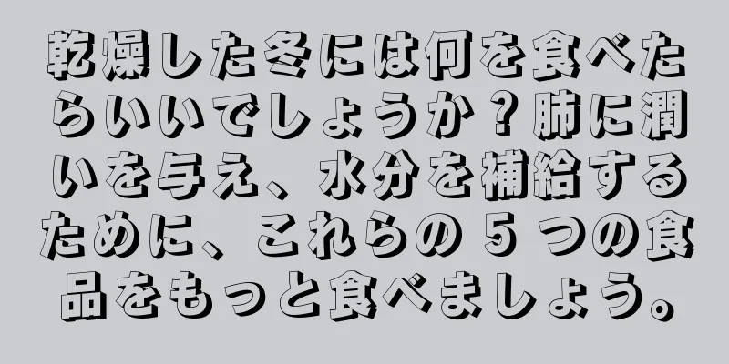 乾燥した冬には何を食べたらいいでしょうか？肺に潤いを与え、水分を補給するために、これらの 5 つの食品をもっと食べましょう。