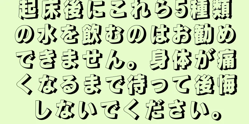 起床後にこれら5種類の水を飲むのはお勧めできません。身体が痛くなるまで待って後悔しないでください。