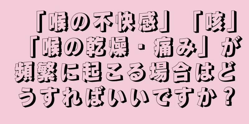 「喉の不快感」「咳」「喉の乾燥・痛み」が頻繁に起こる場合はどうすればいいですか？