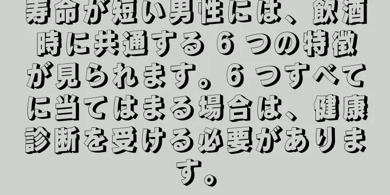 寿命が短い男性には、飲酒時に共通する 6 つの特徴が見られます。6 つすべてに当てはまる場合は、健康診断を受ける必要があります。