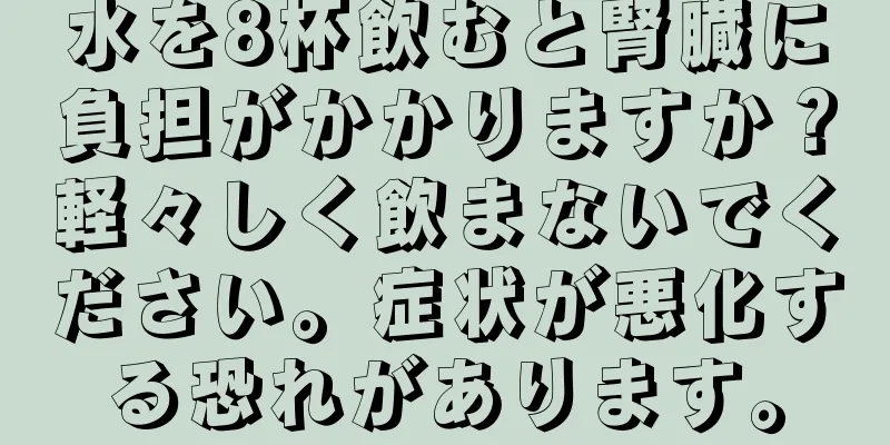 水を8杯飲むと腎臓に負担がかかりますか？軽々しく飲まないでください。症状が悪化する恐れがあります。