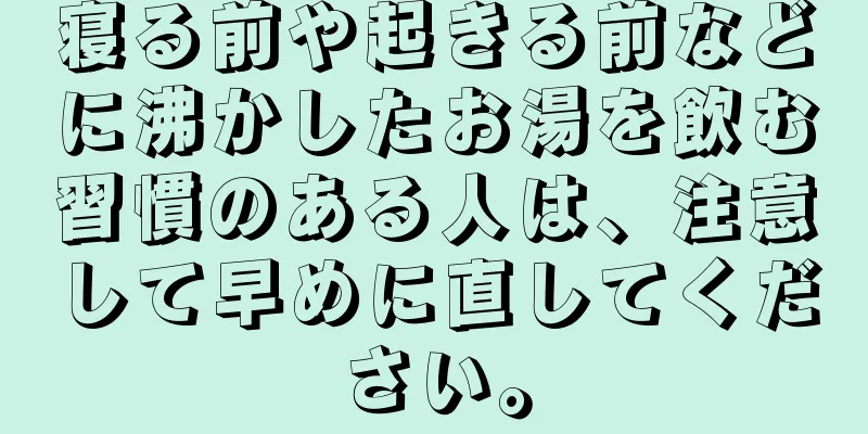 寝る前や起きる前などに沸かしたお湯を飲む習慣のある人は、注意して早めに直してください。