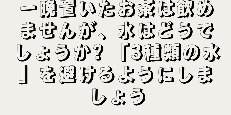 一晩置いたお茶は飲めませんが、水はどうでしょうか? 「3種類の水」を避けるようにしましょう