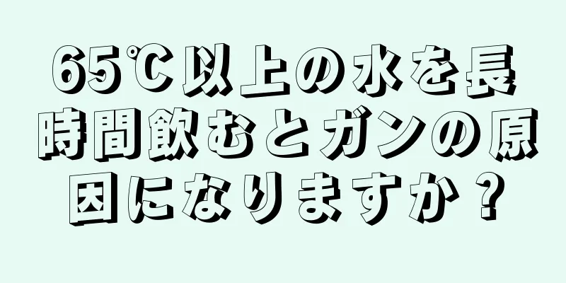 65℃以上の水を長時間飲むとガンの原因になりますか？