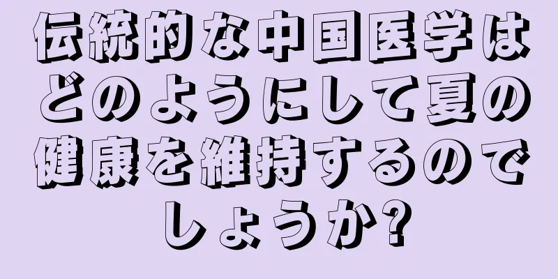 伝統的な中国医学はどのようにして夏の健康を維持するのでしょうか?