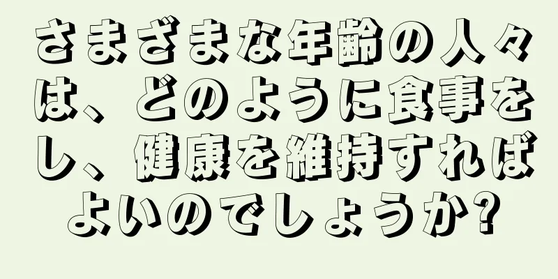 さまざまな年齢の人々は、どのように食事をし、健康を維持すればよいのでしょうか?