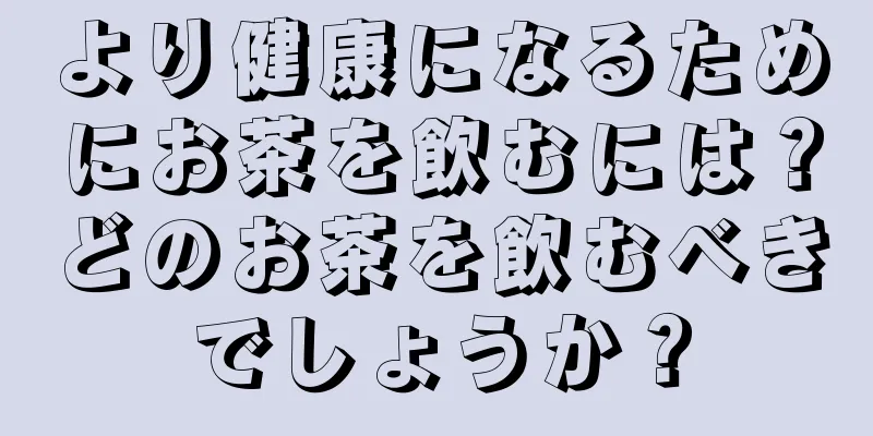より健康になるためにお茶を飲むには？どのお茶を飲むべきでしょうか？