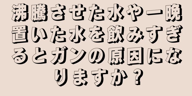 沸騰させた水や一晩置いた水を飲みすぎるとガンの原因になりますか？