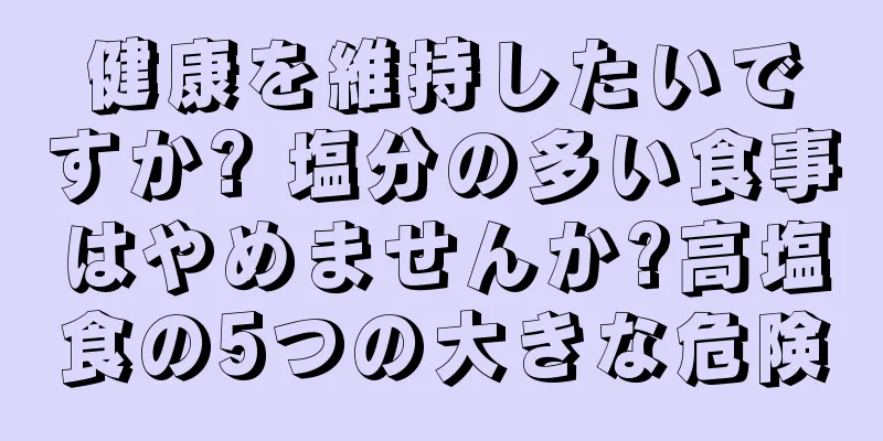 健康を維持したいですか? 塩分の多い食事はやめませんか?高塩食の5つの大きな危険