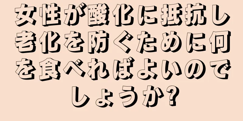 女性が酸化に抵抗し老化を防ぐために何を食べればよいのでしょうか?