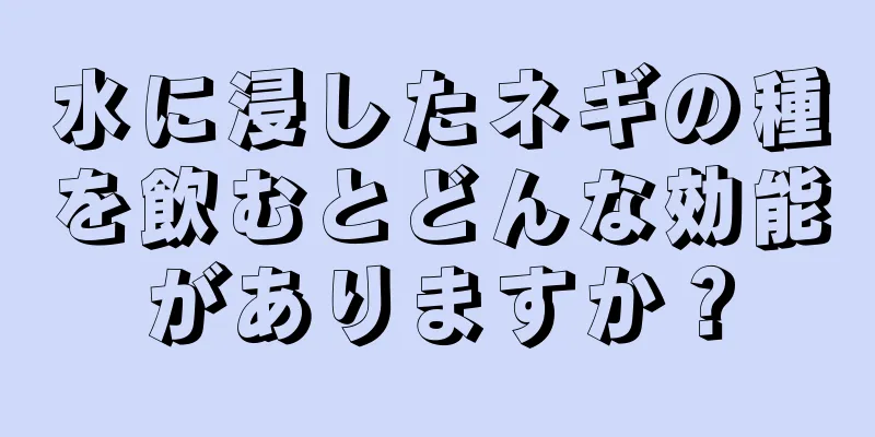 水に浸したネギの種を飲むとどんな効能がありますか？