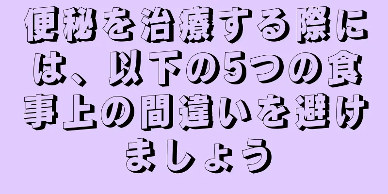 便秘を治療する際には、以下の5つの食事上の間違いを避けましょう