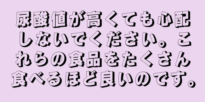 尿酸値が高くても心配しないでください。これらの食品をたくさん食べるほど良いのです。