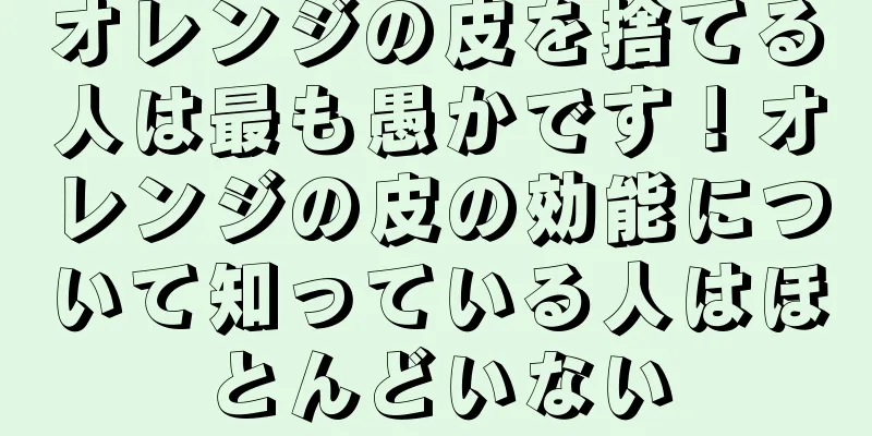 オレンジの皮を捨てる人は最も愚かです！オレンジの皮の効能について知っている人はほとんどいない