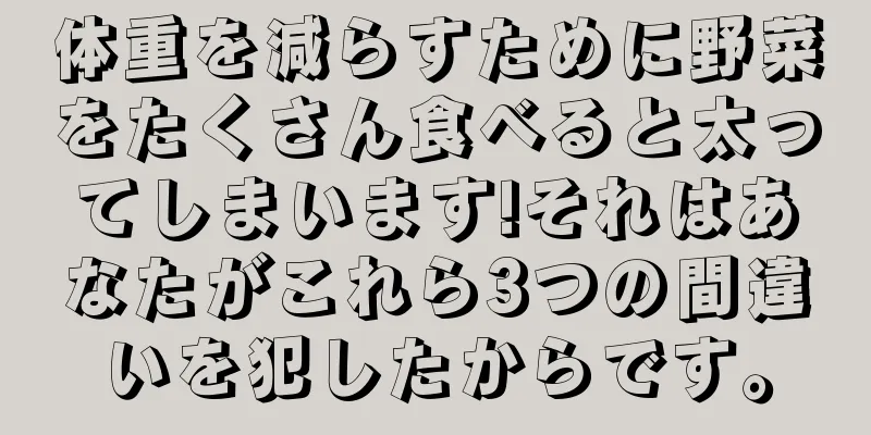 体重を減らすために野菜をたくさん食べると太ってしまいます!それはあなたがこれら3つの間違いを犯したからです。