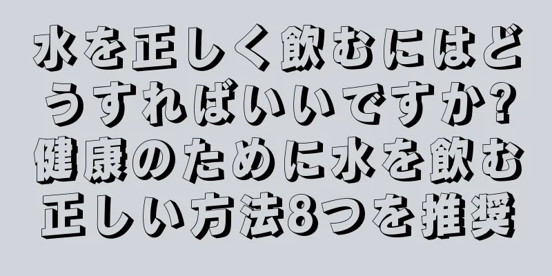 水を正しく飲むにはどうすればいいですか?健康のために水を飲む正しい方法8つを推奨