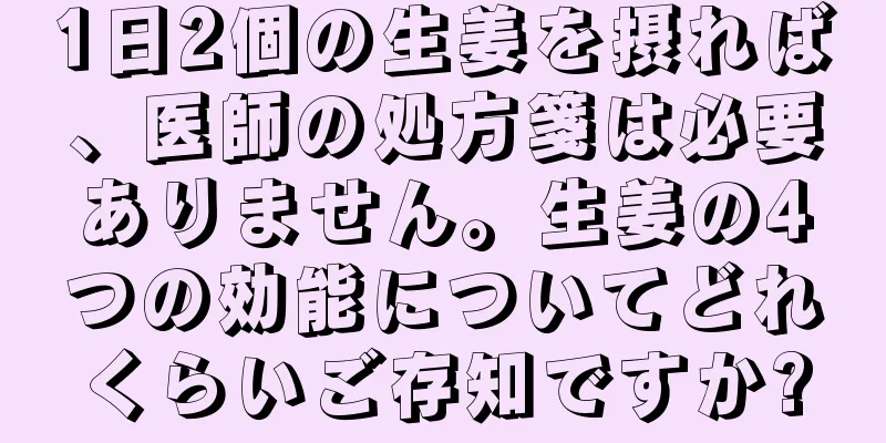 1日2個の生姜を摂れば、医師の処方箋は必要ありません。生姜の4つの効能についてどれくらいご存知ですか?