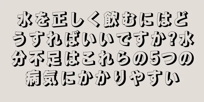 水を正しく飲むにはどうすればいいですか?水分不足はこれらの5つの病気にかかりやすい