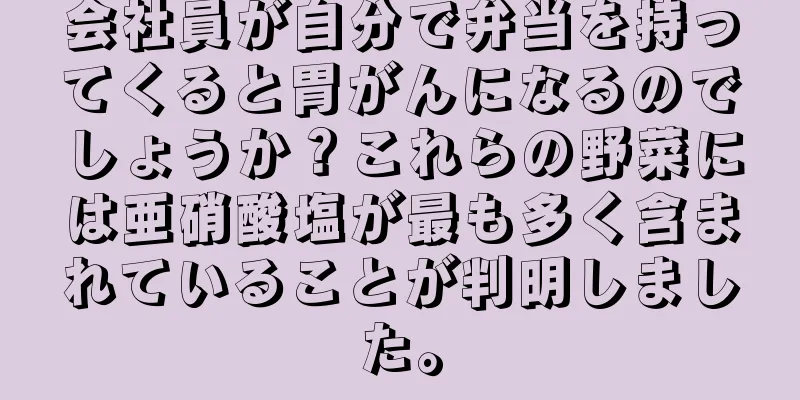 会社員が自分で弁当を持ってくると胃がんになるのでしょうか？これらの野菜には亜硝酸塩が最も多く含まれていることが判明しました。