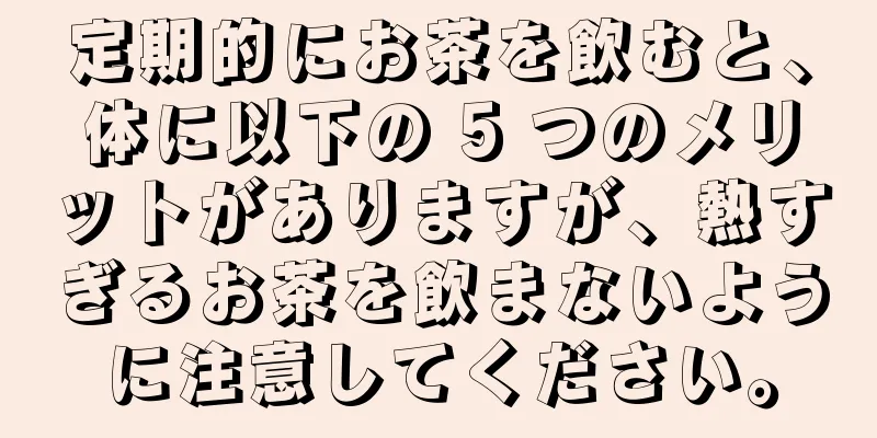 定期的にお茶を飲むと、体に以下の 5 つのメリットがありますが、熱すぎるお茶を飲まないように注意してください。