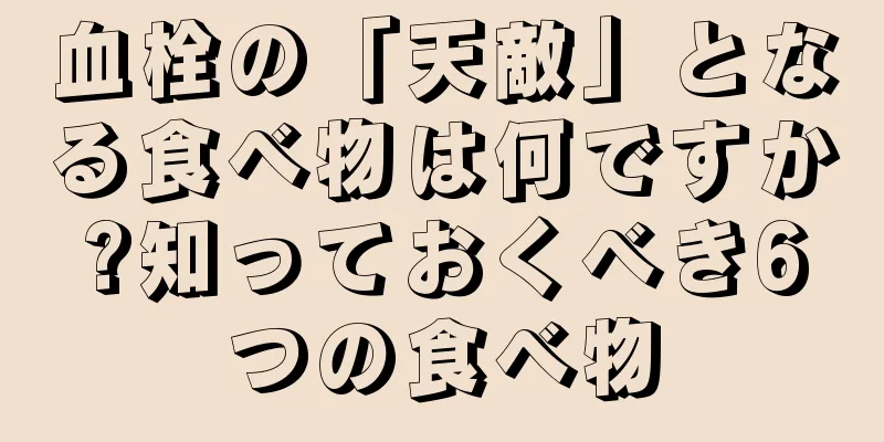 血栓の「天敵」となる食べ物は何ですか?知っておくべき6つの食べ物