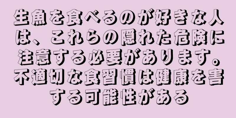 生魚を食べるのが好きな人は、これらの隠れた危険に注意する必要があります。不適切な食習慣は健康を害する可能性がある