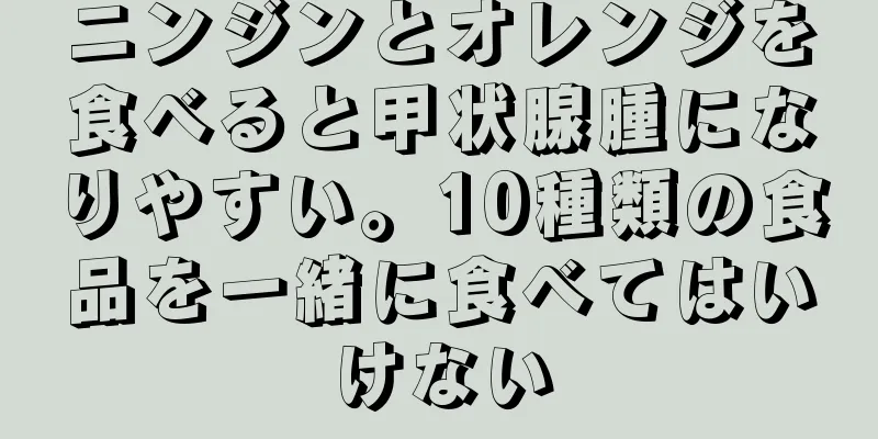 ニンジンとオレンジを食べると甲状腺腫になりやすい。10種類の食品を一緒に食べてはいけない