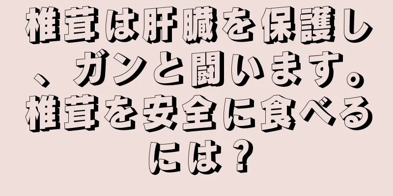 椎茸は肝臓を保護し、ガンと闘います。椎茸を安全に食べるには？