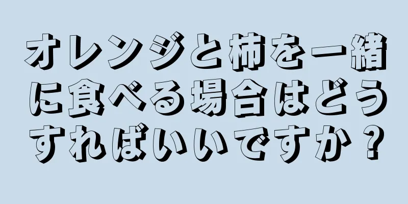 オレンジと柿を一緒に食べる場合はどうすればいいですか？