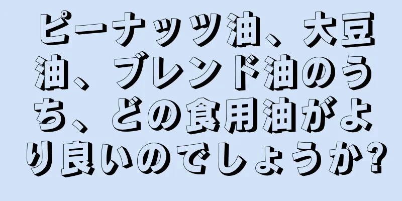 ピーナッツ油、大豆油、ブレンド油のうち、どの食用油がより良いのでしょうか?