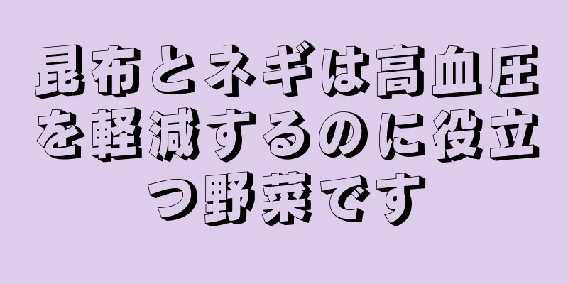 昆布とネギは高血圧を軽減するのに役立つ野菜です