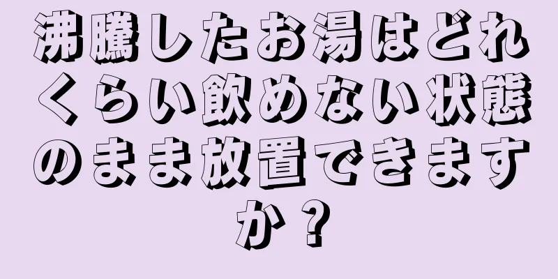 沸騰したお湯はどれくらい飲めない状態のまま放置できますか？