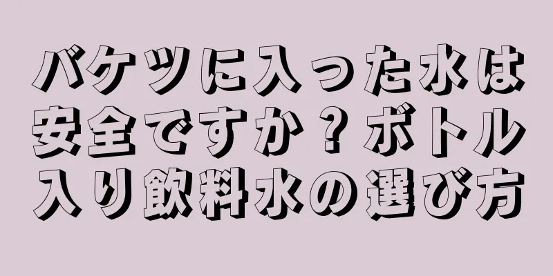 バケツに入った水は安全ですか？ボトル入り飲料水の選び方