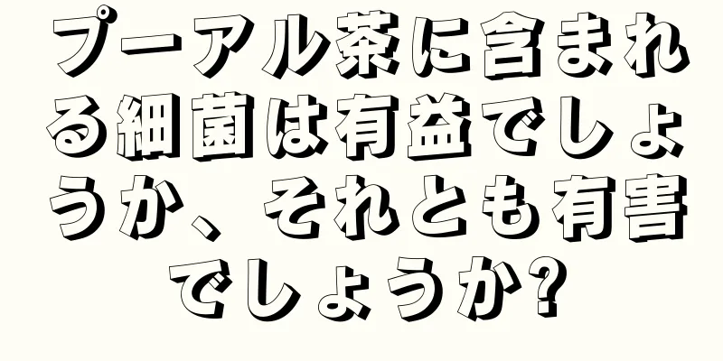 プーアル茶に含まれる細菌は有益でしょうか、それとも有害でしょうか?