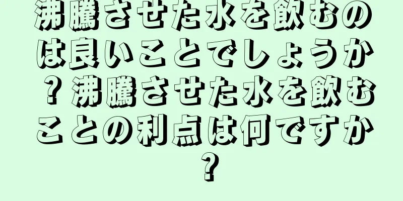 沸騰させた水を飲むのは良いことでしょうか？沸騰させた水を飲むことの利点は何ですか？