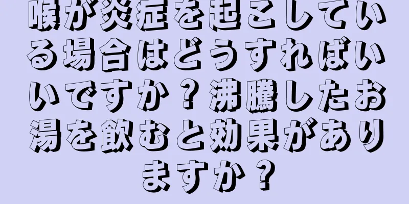 喉が炎症を起こしている場合はどうすればいいですか？沸騰したお湯を飲むと効果がありますか？